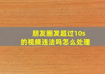 朋友圈发超过10s的视频违法吗怎么处理