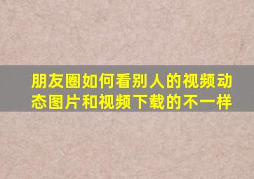 朋友圈如何看别人的视频动态图片和视频下载的不一样