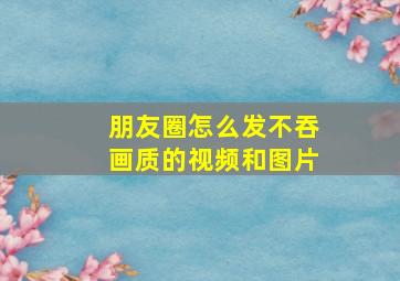 朋友圈怎么发不吞画质的视频和图片