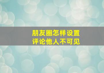 朋友圈怎样设置评论他人不可见