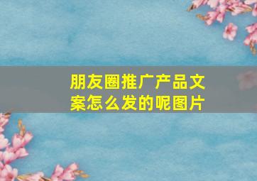 朋友圈推广产品文案怎么发的呢图片