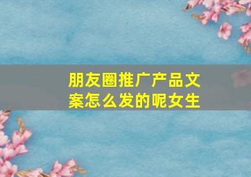 朋友圈推广产品文案怎么发的呢女生