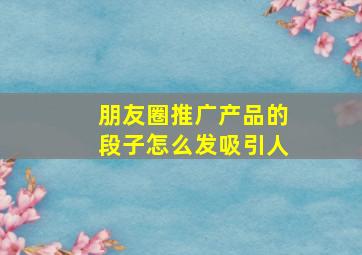 朋友圈推广产品的段子怎么发吸引人