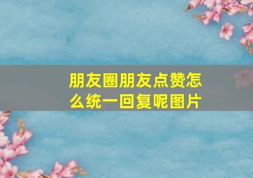 朋友圈朋友点赞怎么统一回复呢图片