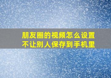 朋友圈的视频怎么设置不让别人保存到手机里