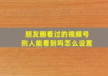 朋友圈看过的视频号别人能看到吗怎么设置