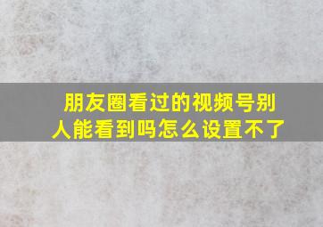 朋友圈看过的视频号别人能看到吗怎么设置不了