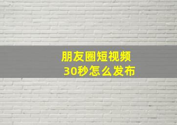 朋友圈短视频30秒怎么发布