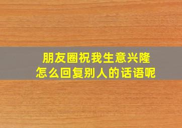 朋友圈祝我生意兴隆怎么回复别人的话语呢