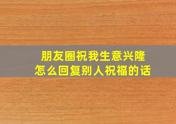 朋友圈祝我生意兴隆怎么回复别人祝福的话