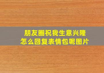 朋友圈祝我生意兴隆怎么回复表情包呢图片