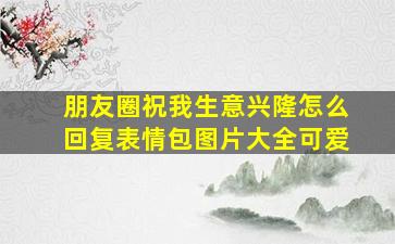 朋友圈祝我生意兴隆怎么回复表情包图片大全可爱