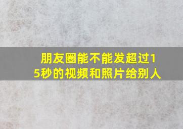 朋友圈能不能发超过15秒的视频和照片给别人