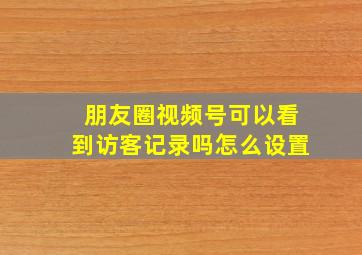 朋友圈视频号可以看到访客记录吗怎么设置