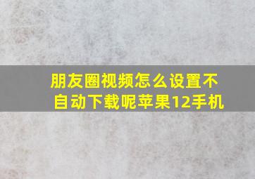 朋友圈视频怎么设置不自动下载呢苹果12手机