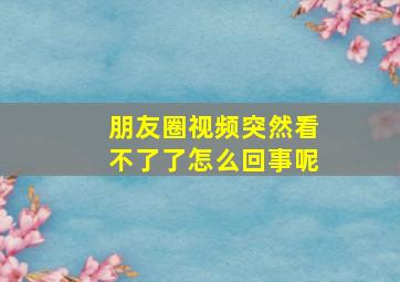 朋友圈视频突然看不了了怎么回事呢