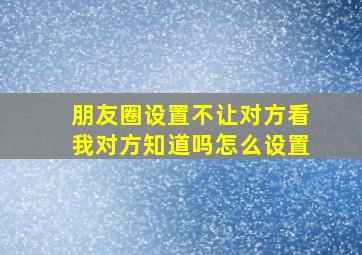 朋友圈设置不让对方看我对方知道吗怎么设置