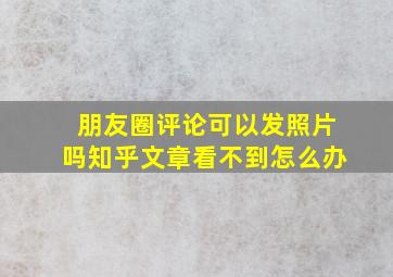 朋友圈评论可以发照片吗知乎文章看不到怎么办