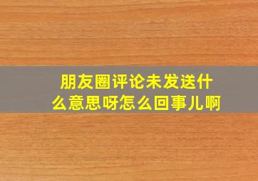 朋友圈评论未发送什么意思呀怎么回事儿啊