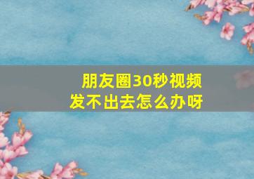 朋友圈30秒视频发不出去怎么办呀