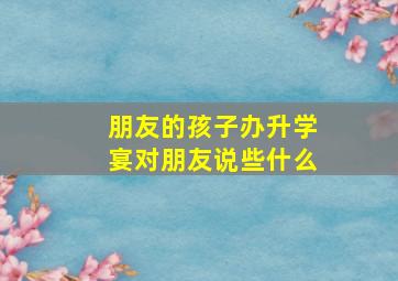 朋友的孩子办升学宴对朋友说些什么