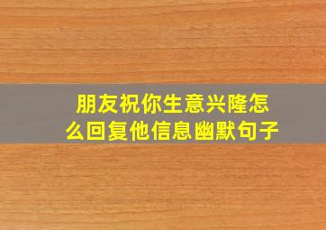 朋友祝你生意兴隆怎么回复他信息幽默句子