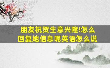 朋友祝贺生意兴隆!怎么回复她信息呢英语怎么说