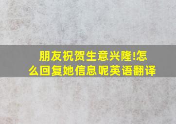 朋友祝贺生意兴隆!怎么回复她信息呢英语翻译