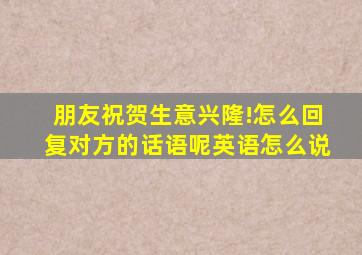 朋友祝贺生意兴隆!怎么回复对方的话语呢英语怎么说