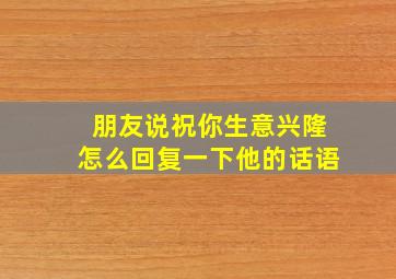 朋友说祝你生意兴隆怎么回复一下他的话语