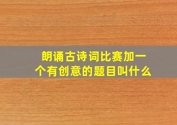 朗诵古诗词比赛加一个有创意的题目叫什么