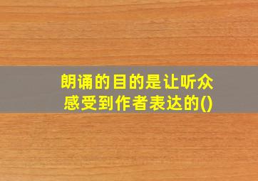 朗诵的目的是让听众感受到作者表达的()