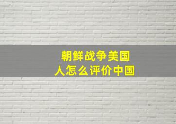 朝鲜战争美国人怎么评价中国