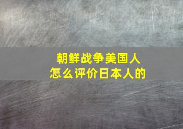 朝鲜战争美国人怎么评价日本人的