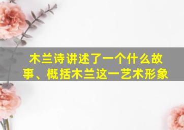 木兰诗讲述了一个什么故事、概括木兰这一艺术形象