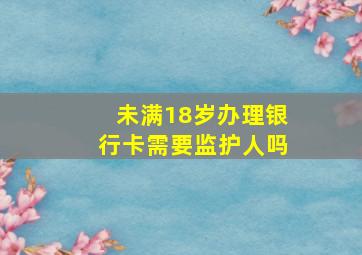 未满18岁办理银行卡需要监护人吗