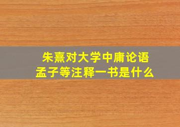 朱熹对大学中庸论语孟子等注释一书是什么