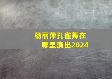 杨丽萍孔雀舞在哪里演出2024