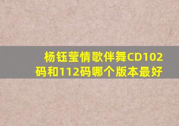 杨钰莹情歌伴舞CD102码和112码哪个版本最好