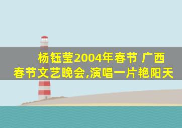 杨钰莹2004年春节 广西春节文艺晚会,演唱一片艳阳天