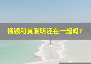 杨颖和黄晓明还在一起吗?