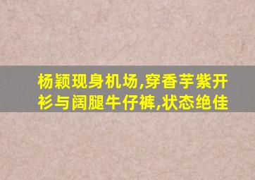 杨颖现身机场,穿香芋紫开衫与阔腿牛仔裤,状态绝佳