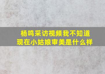 杨鸣采访视频我不知道现在小姑娘审美是什么样