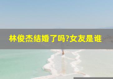 林俊杰结婚了吗?女友是谁