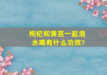 枸杞和黄芪一起泡水喝有什么功效?