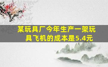 某玩具厂今年生产一架玩具飞机的成本是5.4元