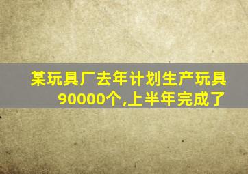 某玩具厂去年计划生产玩具90000个,上半年完成了