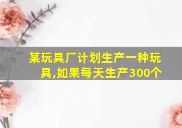 某玩具厂计划生产一种玩具,如果每天生产300个