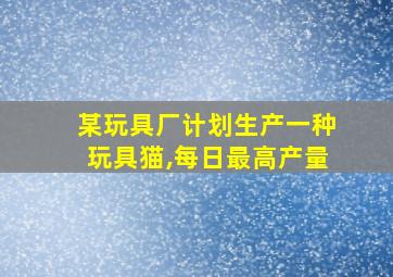 某玩具厂计划生产一种玩具猫,每日最高产量