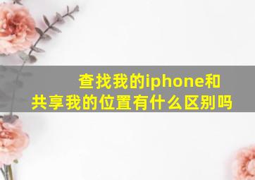 查找我的iphone和共享我的位置有什么区别吗